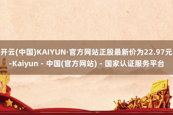 开云(中国)KAIYUN·官方网站正股最新价为22.97元-Kaiyun - 中国(官方网站) - 国家认证服务平台