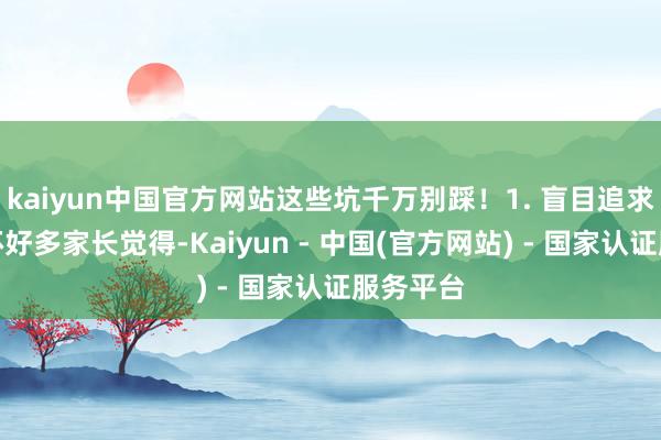 kaiyun中国官方网站这些坑千万别踩！1. 盲目追求名校光环好多家长觉得-Kaiyun - 中国(官方网站) - 国家认证服务平台
