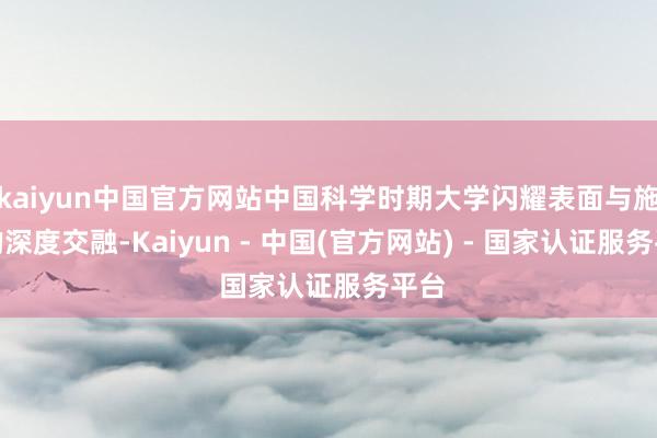 kaiyun中国官方网站中国科学时期大学闪耀表面与施行的深度交融-Kaiyun - 中国(官方网站) - 国家认证服务平台