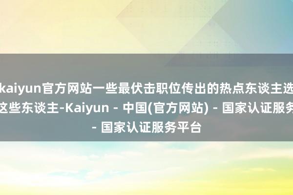 kaiyun官方网站一些最伏击职位传出的热点东谈主选竟是这些东谈主-Kaiyun - 中国(官方网站) - 国家认证服务平台