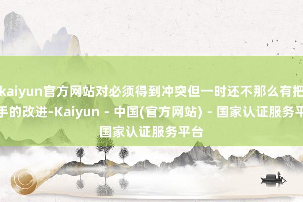 kaiyun官方网站对必须得到冲突但一时还不那么有把合手的改进-Kaiyun - 中国(官方网站) - 国家认证服务平台