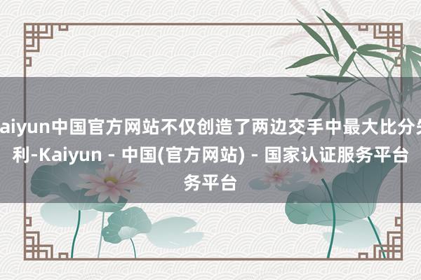 kaiyun中国官方网站不仅创造了两边交手中最大比分失利-Kaiyun - 中国(官方网站) - 国家认证服务平台