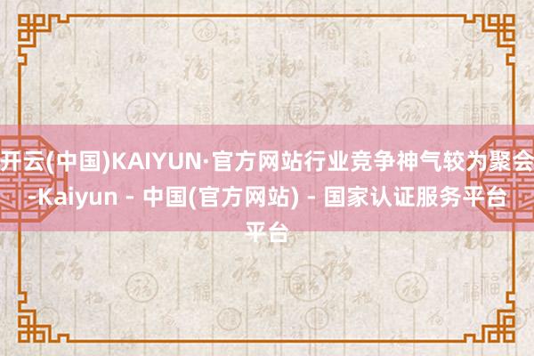 开云(中国)KAIYUN·官方网站行业竞争神气较为聚会-Kaiyun - 中国(官方网站) - 国家认证服务平台