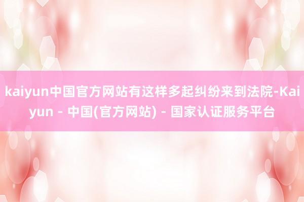 kaiyun中国官方网站有这样多起纠纷来到法院-Kaiyun - 中国(官方网站) - 国家认证服务平台