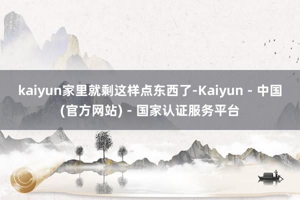 kaiyun家里就剩这样点东西了-Kaiyun - 中国(官方网站) - 国家认证服务平台