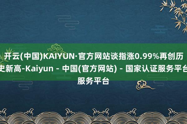开云(中国)KAIYUN·官方网站谈指涨0.99%再创历史新高-Kaiyun - 中国(官方网站) - 国家认证服务平台