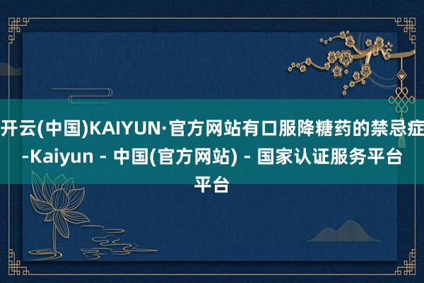 开云(中国)KAIYUN·官方网站有口服降糖药的禁忌症-Kaiyun - 中国(官方网站) - 国家认证服务平台