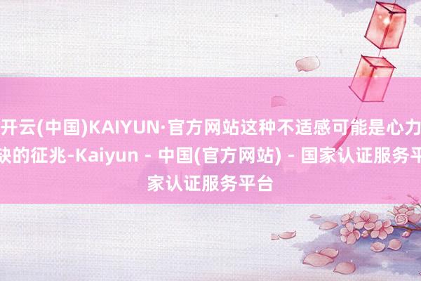 开云(中国)KAIYUN·官方网站这种不适感可能是心力短缺的征兆-Kaiyun - 中国(官方网站) - 国家认证服务平台