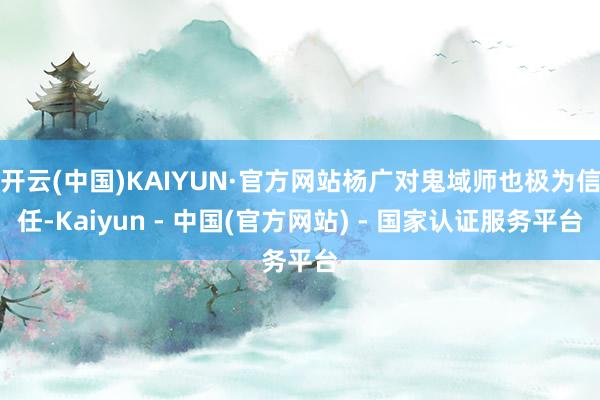 开云(中国)KAIYUN·官方网站杨广对鬼域师也极为信任-Kaiyun - 中国(官方网站) - 国家认证服务平台