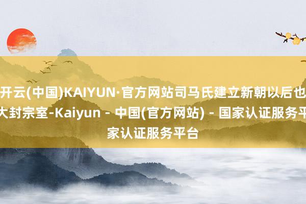 开云(中国)KAIYUN·官方网站司马氏建立新朝以后也要大封宗室-Kaiyun - 中国(官方网站) - 国家认证服务平台