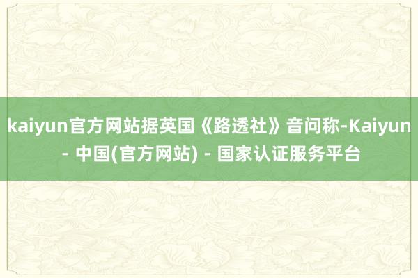 kaiyun官方网站据英国《路透社》音问称-Kaiyun - 中国(官方网站) - 国家认证服务平台