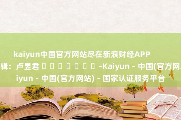 kaiyun中国官方网站尽在新浪财经APP            						职守剪辑：卢昱君 							-Kaiyun - 中国(官方网站) - 国家认证服务平台