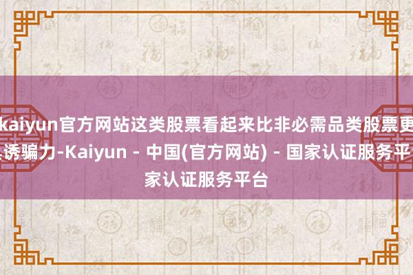 kaiyun官方网站这类股票看起来比非必需品类股票更具诱骗力-Kaiyun - 中国(官方网站) - 国家认证服务平台