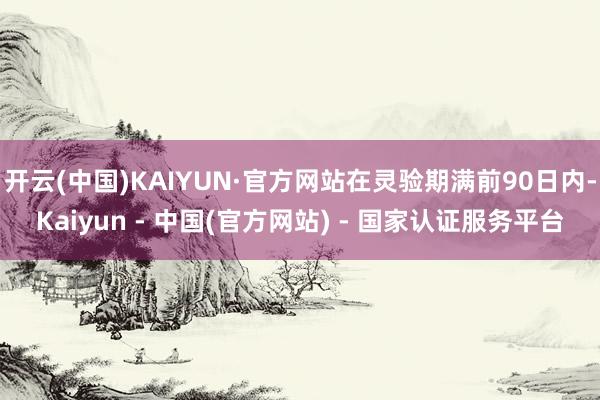 开云(中国)KAIYUN·官方网站在灵验期满前90日内-Kaiyun - 中国(官方网站) - 国家认证服务平台
