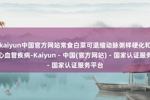 kaiyun中国官方网站常食白菜可退缩动脉粥样硬化和某些心血管疾病-Kaiyun - 中国(官方网站) - 国家认证服务平台