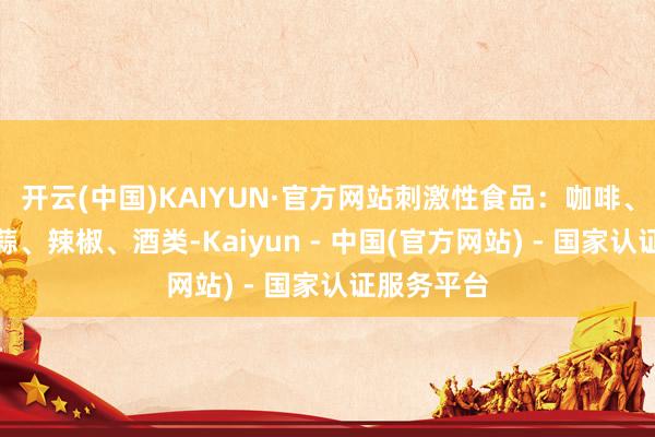 开云(中国)KAIYUN·官方网站刺激性食品：咖啡、芥末、大蒜、辣椒、酒类-Kaiyun - 中国(官方网站) - 国家认证服务平台