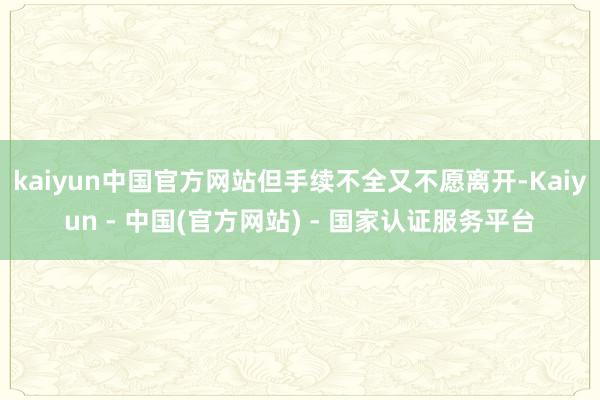 kaiyun中国官方网站但手续不全又不愿离开-Kaiyun - 中国(官方网站) - 国家认证服务平台