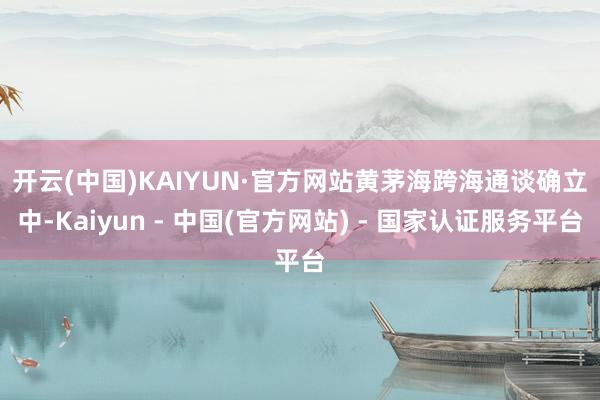 开云(中国)KAIYUN·官方网站　　黄茅海跨海通谈确立中-Kaiyun - 中国(官方网站) - 国家认证服务平台
