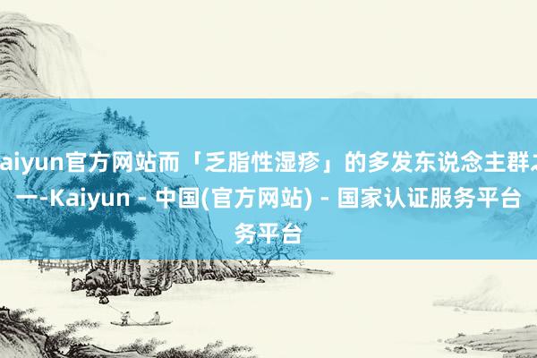 kaiyun官方网站而「乏脂性湿疹」的多发东说念主群之一-Kaiyun - 中国(官方网站) - 国家认证服务平台