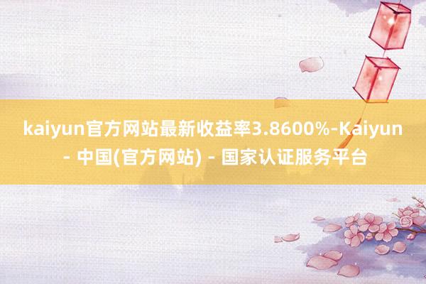 kaiyun官方网站最新收益率3.8600%-Kaiyun - 中国(官方网站) - 国家认证服务平台