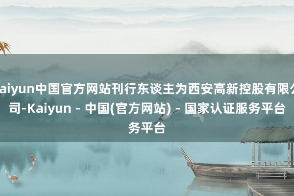 kaiyun中国官方网站刊行东谈主为西安高新控股有限公司-Kaiyun - 中国(官方网站) - 国家认证服务平台