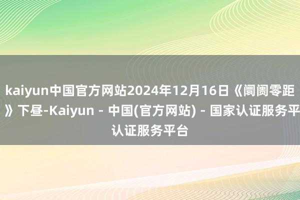 kaiyun中国官方网站2024年12月16日《阛阓零距离 》下昼-Kaiyun - 中国(官方网站) - 国家认证服务平台