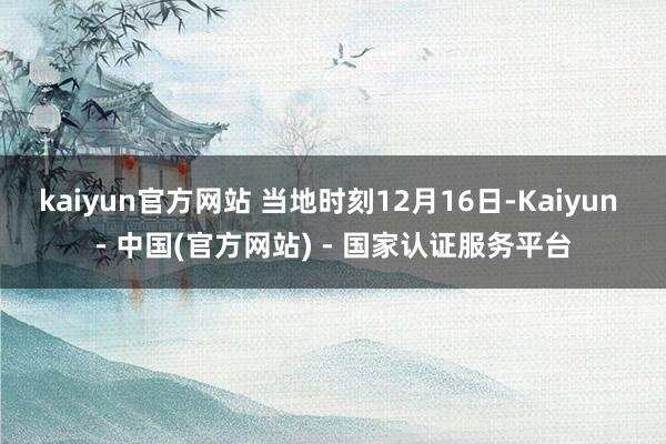 kaiyun官方网站 当地时刻12月16日-Kaiyun - 中国(官方网站) - 国家认证服务平台