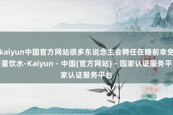 kaiyun中国官方网站很多东说念主会聘任在睡前幸免多量饮水-Kaiyun - 中国(官方网站) - 国家认证服务平台