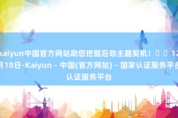kaiyun中国官方网站助您挖掘后劲主题契机！		12月18日-Kaiyun - 中国(官方网站) - 国家认证服务平台
