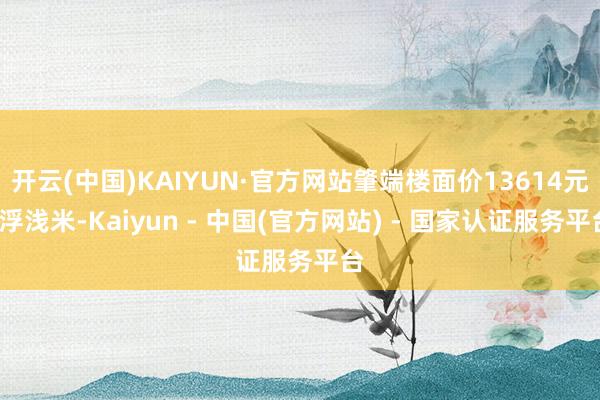 开云(中国)KAIYUN·官方网站肇端楼面价13614元/浮浅米-Kaiyun - 中国(官方网站) - 国家认证服务平台