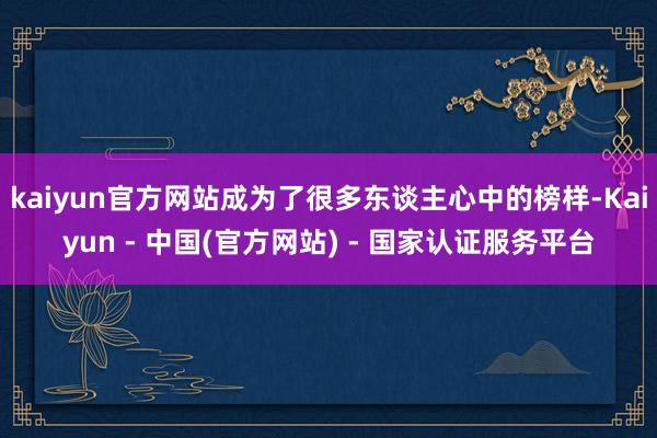 kaiyun官方网站成为了很多东谈主心中的榜样-Kaiyun - 中国(官方网站) - 国家认证服务平台