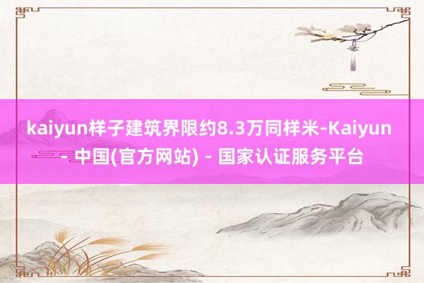 kaiyun　　样子建筑界限约8.3万同样米-Kaiyun - 中国(官方网站) - 国家认证服务平台