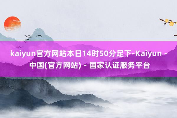 kaiyun官方网站本日14时50分足下-Kaiyun - 中国(官方网站) - 国家认证服务平台