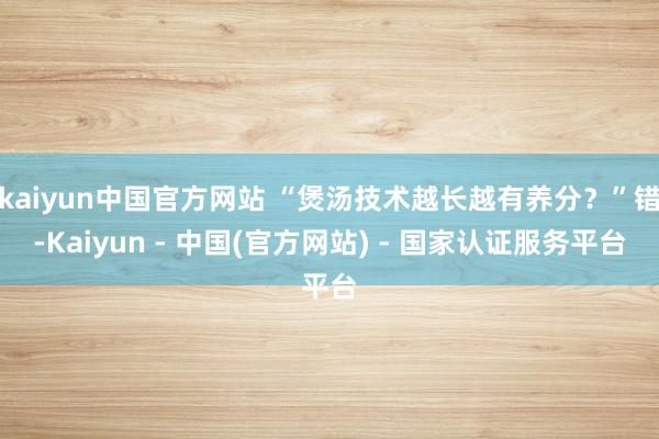 kaiyun中国官方网站 “煲汤技术越长越有养分？”错-Kaiyun - 中国(官方网站) - 国家认证服务平台