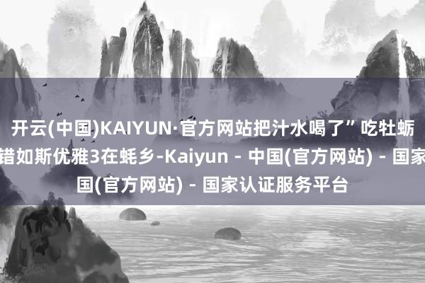 开云(中国)KAIYUN·官方网站把汁水喝了”吃牡蛎之姿态正本不错如斯优雅3在蚝乡-Kaiyun - 中国(官方网站) - 国家认证服务平台