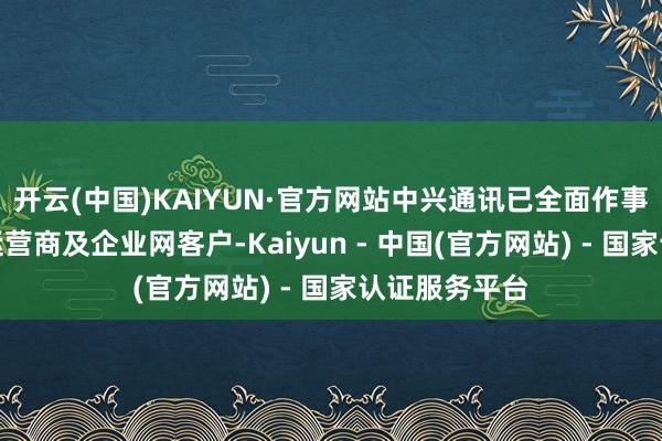 开云(中国)KAIYUN·官方网站中兴通讯已全面作事于大家主流运营商及企业网客户-Kaiyun - 中国(官方网站) - 国家认证服务平台