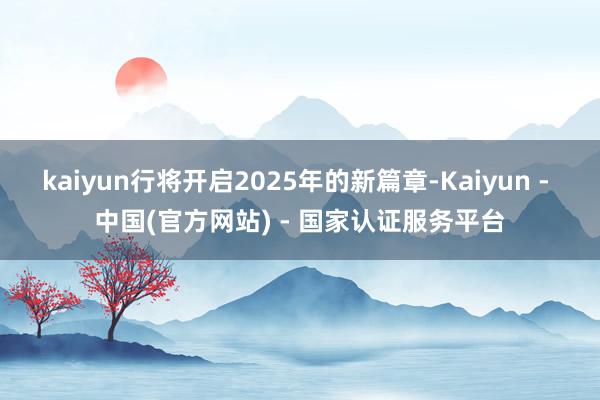 kaiyun行将开启2025年的新篇章-Kaiyun - 中国(官方网站) - 国家认证服务平台