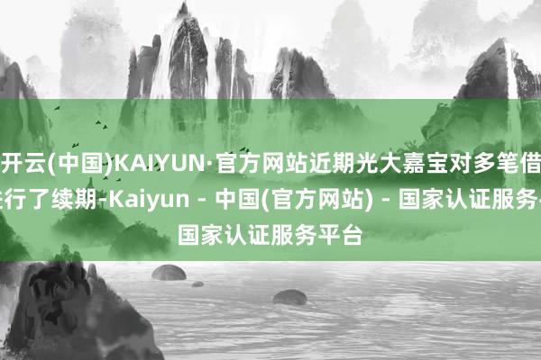 开云(中国)KAIYUN·官方网站近期光大嘉宝对多笔借款进行了续期-Kaiyun - 中国(官方网站) - 国家认证服务平台