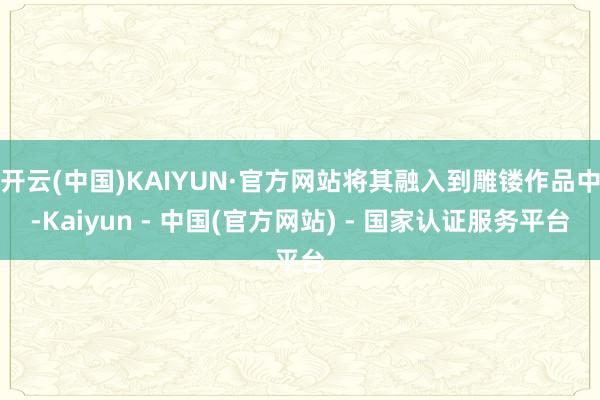 开云(中国)KAIYUN·官方网站将其融入到雕镂作品中-Kaiyun - 中国(官方网站) - 国家认证服务平台