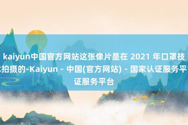 kaiyun中国官方网站这张像片是在 2021 年口罩技术拍摄的-Kaiyun - 中国(官方网站) - 国家认证服务平台