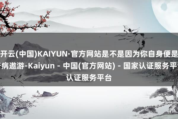 开云(中国)KAIYUN·官方网站是不是因为你自身便是带病遨游-Kaiyun - 中国(官方网站) - 国家认证服务平台