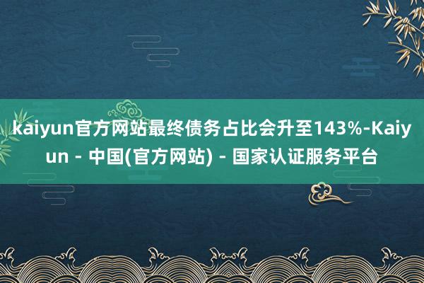 kaiyun官方网站最终债务占比会升至143%-Kaiyun - 中国(官方网站) - 国家认证服务平台