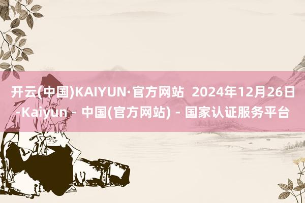 开云(中国)KAIYUN·官方网站  2024年12月26日-Kaiyun - 中国(官方网站) - 国家认证服务平台