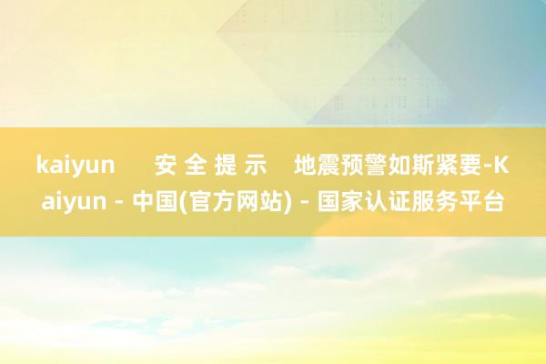 kaiyun      安 全 提 示    地震预警如斯紧要-Kaiyun - 中国(官方网站) - 国家认证服务平台