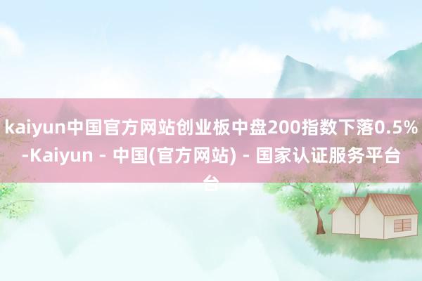 kaiyun中国官方网站创业板中盘200指数下落0.5%-Kaiyun - 中国(官方网站) - 国家认证服务平台