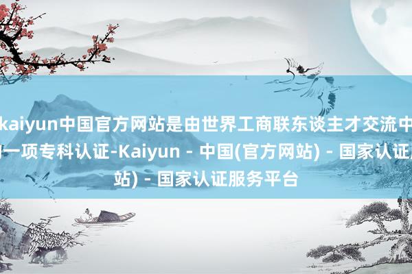 kaiyun中国官方网站是由世界工商联东谈主才交流中心颁发的一项专科认证-Kaiyun - 中国(官方网站) - 国家认证服务平台