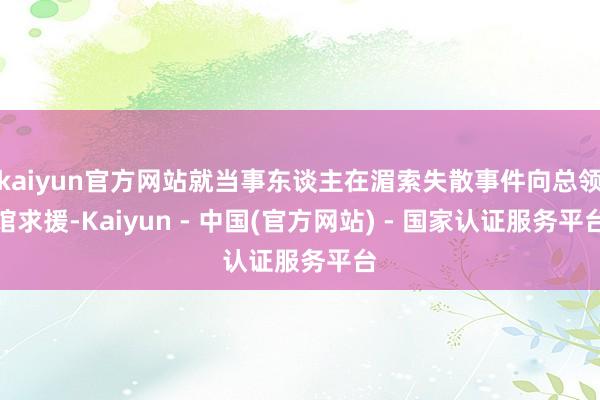 kaiyun官方网站就当事东谈主在湄索失散事件向总领馆求援-Kaiyun - 中国(官方网站) - 国家认证服务平台