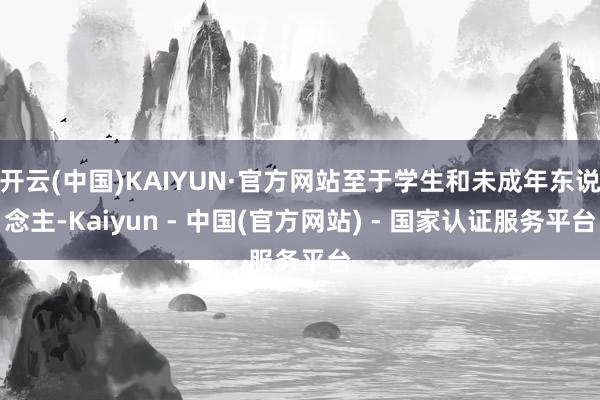 开云(中国)KAIYUN·官方网站至于学生和未成年东说念主-Kaiyun - 中国(官方网站) - 国家认证服务平台