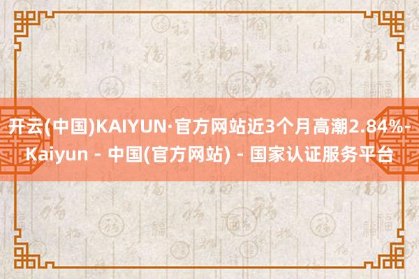 开云(中国)KAIYUN·官方网站近3个月高潮2.84%-Kaiyun - 中国(官方网站) - 国家认证服务平台