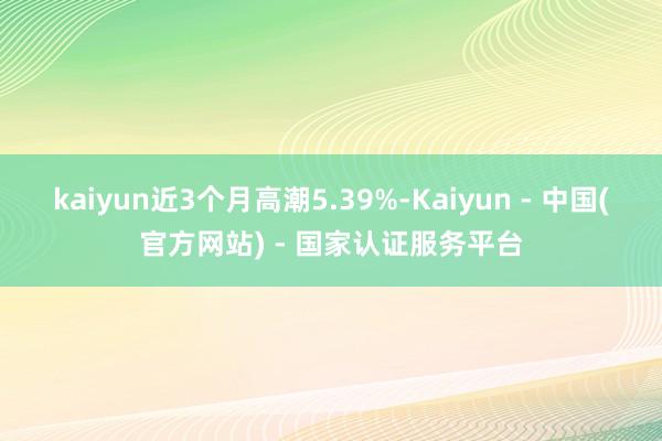 kaiyun近3个月高潮5.39%-Kaiyun - 中国(官方网站) - 国家认证服务平台